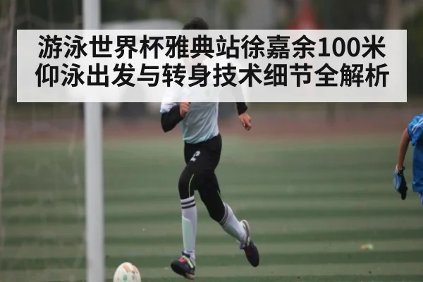 游泳世界杯雅典站徐嘉余100米仰泳出发与转身技术细节全解析